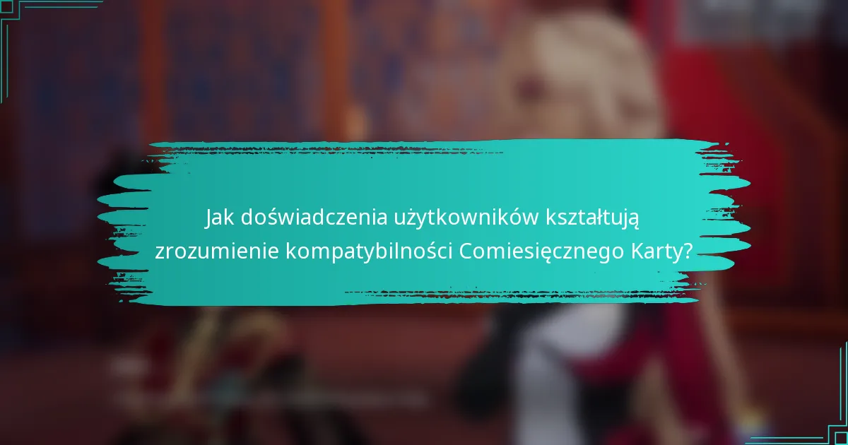 Jak doświadczenia użytkowników kształtują zrozumienie kompatybilności Comiesięcznego Karty?